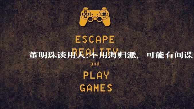 董明珠谈用人:不用海归派，可能有间谍，你怎么看？
